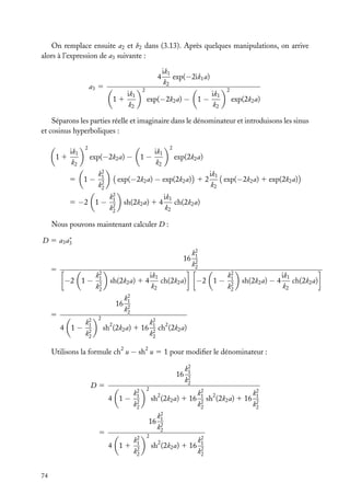 On remplace ensuite a2 et b2 dans (3.13). Après quelques manipulations, on arrive
alors à l’expression de a3 suivante :
4
a3 5
11

ik1
k2

ik1
exp(−2ik1 a)
k2

2

exp(−2k2 a) −

1−

ik1
k2

2

exp(2k2 a)

Séparons les parties réelle et imaginaire dans le dénominateur et introduisons les sinus
et cosinus hyperboliques :
ik1
k2

2

5

11

1−

exp(−2k2 a) − 1 −
k2
1
k2
2

5 −2 1 −

2

ik1
k2

exp(2k2 a)

exp(−2k2 a) − exp(2k2 a) 1 2
k2
1
k2
2

sh(2k2 a) 1 4

ik1
exp(−2k2 a) 1 exp(2k2 a)
k2

ik1
ch(2k2 a)
k2

Nous pouvons maintenant calculer D :
∗
D 5 a3 a3

16
5

−2 1 −

k2
1
k2
2

sh(2k2 a) 1 4
16

5
4 1−

k2
1
k2
2

ik1
ch(2k2 a)
k2

k2
1
k2
2

−2 1 −

k2
1
k2
2

sh(2k2 a) − 4

k2
1
k2
2

2

k2 2
1
ch (2k2 a)
k2
2

sh2 (2k2 a) 1 16
2

2

Utilisons la formule ch u − sh u 5 1 pour modiﬁer le dénominateur :
16
D5
4 1−

k2
1
k2
2

2

sh2 (2k2 a) 1 16
16

5

74

k2
4 11 1
k2
2

k2
1
k2
2
k2 2
k2
1
sh (2k2 a) 1 16 1
2
k2
k2
2

k2
1
k2
2

2

sh2 (2k2 a) 1 16

k2
1
k2
2

ik1
ch(2k2 a)
k2

 