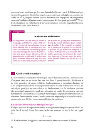 une température aussi basse que l’on veut. Les calculs effectués à partir de l’électrostatique
montrent que, pour un ﬁlament de tungstène, par exemple, il faut appliquer un champ de
l’ordre de 108 V/cm pour avoir un courant d’électrons non négligeable. Or, l’expérience
montre qu’on obtient déjà des courants puissants pour des champs de quelques 106 V/cm.
Ceci est expliqué par l’effet tunnel à travers la barrière de potentiel empêchant la sortie
des électrons quasi libres du métal.

Recherche

& Développement

Le microscope à effet tunnel
Mis au point en 1982 par Binnig et Rohrer, le
microscope à effet tunnel utilise l’effet tunnel des électrons à travers l’espace entre la
pointe très ﬁne d’un ﬁl métallique et la surface d’un solide conducteur électrique pour
produire des images des atomes de cette surface. Une petite tension (du mV au V) est
appliquée entre le solide et le ﬁl, et à mesure
que la pointe est déplacée le long de la surface à une hauteur de quelques Å, la hauteur

3

de la pointe est ajustée pour maintenir l’intensité du courant constante (sans contact
avec la surface !). On enregistre la variation
de la hauteur de la pointe en fonction de
la position, ce qui donne une image de la
surface. Techniquement, la principale difﬁculté à surmonter aﬁn d’obtenir des résultats ﬁables est d’éliminer toutes les vibrations parasites venant du sol ou de l’air
ambiant.

Oscillateur harmonique

Le mouvement d’un oscillateur harmonique, c’est-à-dire le mouvement à une dimension
d’un point attiré par un centre ﬁxe avec une force F proportionnelle à la distance x
du point au centre, est un des problèmes fondamentaux de la mécanique classique, où
il est complètement soluble. Il est également soluble à l’aide de fonctions connues en
mécanique quantique, et cette solution est fondamentale, car de nombreux systèmes
plus compliqués peuvent être analysés en fonction de modes de mouvement qui sont
formellement équivalents à des oscillateurs harmoniques. En première approximation, les
vibrations thermiques des atomes dans les molécules polyatomiques et dans les cristaux,
par exemple, sont décrites comme des oscillations harmoniques.

L’oscillateur harmonique en physique classique
L’origine physique de ce problème est une masse ponctuelle liée par un ressort idéal à un
point ﬁxe (le centre). À une dimension, la distance au centre est x et la force de rappel
est :
F 5 −Kx
où K est la constante de rappel (ou constante de force, ou encore constante de liaison).
76

 