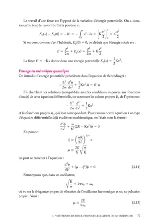 Le travail d’une force est l’opposé de la variation d’énergie potentielle. On a donc,
lorsqu’on tend le ressort de 0 à la position x :
x

Ep (x) − Ep (0) 5 −W 5 −

F · dx 5 K

0

x2
2

x

5K
0

x2
2

Si on pose, comme c’est l’habitude, Ep (0) 5 0, on déduit que l’énergie totale est :
E5

x2
p2
p2
1 Ep (x) 5
1K
2m
2m
2

La force F 5 −Kx donne donc une énergie potentielle Ep (x) 5

1 2
Kx .
2

Passage en mécanique quantique
On introduit l’énergie potentielle précédente dans l’équation de Schrödinger :
1
h 2 d2 c
1 Kx2 .c 5 E · c
2
2m dx
2
En cherchant les solutions (compatibles avec les conditions imposées aux fonctions
d’onde) de cette équation différentielle, on va trouver les valeurs propres En de l’opérateur :

−

2

1
h2 d
−
1 Kx2
2m dx2
2
et les fonctions propres cn qui leur correspondent. Pour ramener cette équation à un type
d’équation différentielle déjà étudié en mathématique, on l’écrit sous la forme :
2

En posant :

m
dc
1 2 (2E − Kx2 )c 5 0
2
dx
h
j≡
m≡

mK
h2
2E
h

1/4

x
m
K

on peut se ramener à l’équation :
d2 c
1 (m − j2 )c 5 0
dj2

(3.14)

Remarquons que, dans un oscillateur,
K
5 2pn0 5 v0
m
où n0 est la fréquence propre de vibration de l’oscillateur harmonique et v0 sa pulsation
propre. Ainsi :
2E
(3.15)
m≡
hn0
3. ∗ MÉTHODES DE RÉSOLUTION DE L’ÉQUATION DE SCHRÖDINGER

77

 