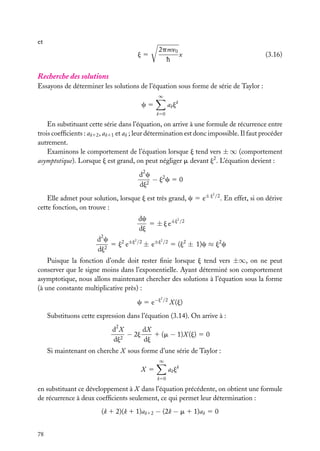 et
j5

2pmn0
x
h

(3.16)

Recherche des solutions
Essayons de déterminer les solutions de l’équation sous forme de série de Taylor :
∞

a k jk

c5
k50

En substituant cette série dans l’équation, on arrive à une formule de récurrence entre
trois coefﬁcients : ak12 , ak11 et ak ; leur détermination est donc impossible. Il faut procéder
autrement.
Examinons le comportement de l’équation lorsque j tend vers ± ∞ (comportement
asymptotique). Lorsque j est grand, on peut négliger m devant j2 . L’équation devient :
d2 c
− j2 c 5 0
dj2
2

Elle admet pour solution, lorsque j est très grand, c 5 e± j /2 . En effet, si on dérive
cette fonction, on trouve :
2
dc
5 ± j e±j /2
dj
2
2
d2 c
5 j2 e±j /2 ± e±j /2 5 (j2 ± 1)c ≈ j2 c
2
dj

Puisque la fonction d’onde doit rester ﬁnie lorsque j tend vers ±∞, on ne peut
conserver que le signe moins dans l’exponentielle. Ayant déterminé son comportement
asymptotique, nous allons maintenant chercher des solutions à l’équation sous la forme
(à une constante multiplicative près) :
2

c 5 e−j /2 X (j)
Substituons cette expression dans l’équation (3.14). On arrive à :
dX
d2 X
1 (m − 1)X (j) 5 0
− 2j
2
dj
dj
Si maintenant on cherche X sous forme d’une série de Taylor :
∞

a k jk

X 5
k50

en substituant ce développement à X dans l’équation précédente, on obtient une formule
de récurrence à deux coefﬁcients seulement, ce qui permet leur détermination :
(k 1 2)(k 1 1)ak12 − (2k − m 1 1)ak 5 0
78

 