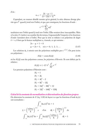 d’où :

2k − m 1 1
ak
(k 1 2)(k 1 1)
Cependant, un examen détaillé montre qu’en général, la série obtenue diverge plus
2
vite que ej quand j tend vers l’inﬁni, et que, par conséquent, les fonctions d’onde :
ak12 5

∞

2

e−j /2

a k jk
k50

tendraient vers l’inﬁni quand j tend vers l’inﬁni. Elles seraient donc inacceptables. Mais
si la série X s’arrête à un nombre ﬁni de termes, l’exponentielle l’emporte et les fonctions
d’onde s’annulent alors à l’inﬁni. Pour que la série se réduise à un polynôme de degré
k 5 n, il faut que le facteur multipliant an s’annule, ce qui entraîne :
2n − m 1 1 5 0
m 5 2n 1 1,

(3.17)

où n 5 0, 1, 2, 3, . . .
2

Les solutions cn à retenir sont des polynômes multipliés par e−j /2 . On peut écrire
ces polynômes :
(3.18)
X (j) 5 const.Hn (j)
où les Hn (j) sont des polynômes connus, les polynômes d’Hermite. Ils sont déﬁnis par la
relation :
2
dn −j2
e
Hn (j) ≡ (−1)n ej
djn
Les premiers polynômes d’Hermite sont :
H0 5 1
H1 5 2j
H2 5 4j2 − 2
H3 5 8j3 − 12j
H4 5 16j4 − 48j2 1 12
H5 5 32j5 − 160j3 1 120j

Calcul de la constante de normalisation et détermination des fonctions propres
On détermine la constante de X (éq. 3.18) de façon à ce que les fonctions d’onde cn (x)
soit normalisées :
∞

−∞

j5

m2pn0
h

[cn (x)]2 dx 5 1

1/2

x

∞

d’où
∞

2

−∞

dj 5

[cn (x)] dx 5

2

−∞

[cn (j)]

m2pn0
h

m2pn0
h

1/2

dx

−1/2

dj 5 1

3. ∗ MÉTHODES DE RÉSOLUTION DE L’ÉQUATION DE SCHRÖDINGER

79

 