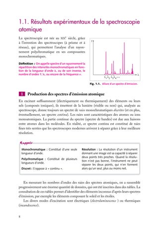 1.1. Résultats expérimentaux de la spectroscopie
atomique
La spectroscopie est née au XIXe siècle, grâce
à l’invention des spectroscopes (à prisme et à
réseau), qui permettent l’analyse d’un rayonnement polychromatique en ses composantes
monochromatiques.

I

Déﬁnition : On appelle spectre d’un rayonnement la
répartition des intensités monochromatiques en fonction de la longueur d’onde l, ou de son inverse, le
nombre d’ondes 1/l, ou encore de la fréquence n.
1

2

3 4

...

Fig. 1.1. Allure d’un spectre d’émission.

1

Production des spectres d’émission atomique

En excitant sufﬁsamment (électriquement ou thermiquement) des éléments ou leurs
sels (composés ioniques), ils émettent de la lumière (visible ou non) qui, analysée au
spectroscope, donne toujours un spectre de raies monochromatiques discrètes (et en plus,
éventuellement, un spectre continu). Les raies sont caractéristiques des atomes ou ions
monoatomiques. La partie continue du spectre (spectre de bandes) est due aux liaisons
entre atomes dans les molécules. En réalité, ce spectre continu est constitué de raies
ﬁnes très serrées que les spectroscopes modernes arrivent à séparer grâce à leur meilleure
résolution.

Monochromatique : Constitué d’une seule
longueur d’onde.
Polychromatique : Constitué de plusieurs
longueurs d’onde.
Discret : S’oppose à « continu ».

Résolution : La résolution d’un instrument
donnant une image est sa capacité à séparer
deux points très proches. Quand la résolution n’est pas bonne, l’instrument ne peut
séparer les deux points, qui n’en forment
alors qu’un seul, plus ou moins net.

En mesurant les nombres d’ondes des raies des spectres atomiques, on a rassemblé
progressivement une énorme quantité de données, qui ont été inscrites dans des tables. La
consultation de ces tables permet d’identiﬁer des éléments inconnus d’après leurs spectres
d’émission, par exemple les éléments composant le soleil et les étoiles.
Les divers modes d’excitation sont électriques (électroluminescence ) ou thermiques
(incandescence).
8

 
