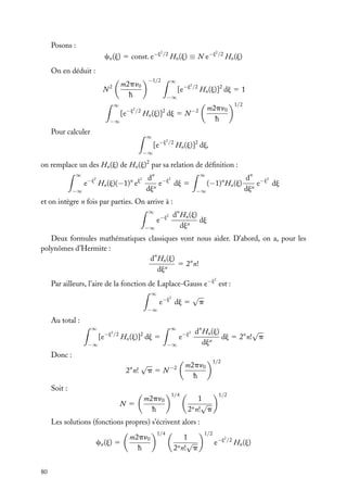 Posons :
2

2

cn (j) 5 const. e−j /2 Hn (j) ≡ N e−j /2 Hn (j)
On en déduit :
−1/2

m2pn0
h

N2
∞

[e

−j2 /2

−∞

Pour calculer

∞
−∞

2

[e−j /2 Hn (j)]2 dj 5 1

2

Hn (j)] dj 5 N
∞
−∞

m2pn0
h

−2

1/2

2

[e−j /2 Hn (j)]2 dj,

on remplace un des Hn (j) de Hn (j)2 par sa relation de déﬁnition :
∞
−∞

2

2

e−j Hn (j)(−1)n ej

dn −j2
e
dj 5
djn

∞
−∞

(−1)n Hn (j)

dn −j2
e
dj
djn

et on intègre n fois par parties. On arrive à :
∞

dn Hn (j)
dj
djn

2

e−j

−∞

Deux formules mathématiques classiques vont nous aider. D’abord, on a, pour les
polynômes d’Hermite :
dn Hn (j)
5 2n n!
djn
2

Par ailleurs, l’aire de la fonction de Laplace-Gauss e−j est :
∞

2

e−j dj 5

√

p

−∞

Au total :
∞
−∞

∞

2

[e−j /2 Hn (j)]2 dj 5

Donc :
n

2 n!

√

Soit :
N 5

−∞

p5N

m2pn0
h

2

e−j

−2

1/4

√
dn Hn (j)
dj 5 2n n! p
n
dj

m2pn0
h
1
√
n n! p
2

1/2

1/2

Les solutions (fonctions propres) s’écrivent alors :
cn (j) 5

80

m2pn0
h

1/4

1
√
n n! p
2

1/2

2

e−j /2 Hn (j)

 