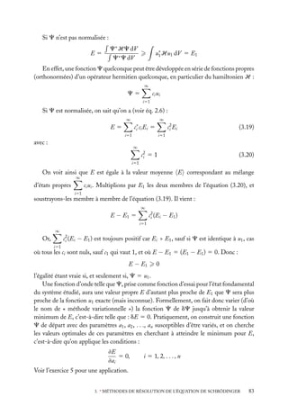 Si C n’est pas normalisée :
E5

C∗ HC dV
C∗ C dV

u∗ Hu1 dV 5 E1
1

En effet, une fonction C quelconque peut être développée en série de fonctions propres
(orthonormées) d’un opérateur hermitien quelconque, en particulier du hamiltonien H :
∞

ci ui

C5
i51

Si C est normalisée, on sait qu’on a (voir éq. 2.6) :
∞

∞

c∗ ci Ei
i

E5

c2 Ei
i

5

i51

avec :

(3.19)

i51
∞

c2 5 1
i

(3.20)

i51

On voit ainsi que E est égale à la valeur moyenne E correspondant au mélange
∞

ci ui . Multiplions par E1 les deux membres de l’équation (3.20), et

d’états propres
i51

soustrayons-les membre à membre de l’équation (3.19). Il vient :
∞

E − E1 5

c2 (Ei − E1 )
i
i51

∞

c2 (Ei − E1 ) est toujours positif car Ei > E1 , sauf si C est identique à u1 , cas
i

Or,
i51

où tous les ci sont nuls, sauf c1 qui vaut 1, et où E − E1 5 (E1 − E1 ) 5 0. Donc :
E − E1

0

l’égalité étant vraie si, et seulement si, C 5 u1 .
Une fonction d’onde telle que C, prise comme fonction d’essai pour l’état fondamental
du système étudié, aura une valeur propre E d’autant plus proche de E1 que C sera plus
proche de la fonction u1 exacte (mais inconnue). Formellement, on fait donc varier (d’où
le nom de « méthode variationnelle ») la fonction C de dC jusqu’à obtenir la valeur
minimum de E, c’est-à-dire telle que : dE 5 0. Pratiquement, on construit une fonction
C de départ avec des paramètres a1 , a2 , . . ., an susceptibles d’être variés, et on cherche
les valeurs optimales de ces paramètres en cherchant à atteindre le minimum pour E,
c’est-à-dire qu’on applique les conditions :
≠E
5 0,
≠ai

i 5 1, 2, . . . , n

Voir l’exercice 5 pour une application.
3. ∗ MÉTHODES DE RÉSOLUTION DE L’ÉQUATION DE SCHRÖDINGER

83

 