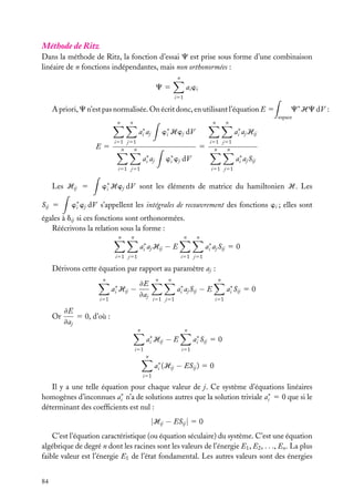 Méthode de Ritz
Dans la méthode de Ritz, la fonction d’essai C est prise sous forme d’une combinaison
linéaire de n fonctions indépendantes, mais non orthonormées :
n

ai wi

C5
i51

A priori, C n’est pas normalisée. On écrit donc, en utilisant l’équation E 5
n

n

n

ai∗ aj
E5

i51 j51
n
n

ai∗ aj Hij
5

ai∗ aj

Sij 5

i51 j51
n
n

w∗ wj dV
i

ai∗ aj Sij

i51 j51

Les Hij 5

espace

n

w∗ Hwj dV
i

C∗ HC dV :

i51 j51

w∗ Hwj dV sont les éléments de matrice du hamiltonien H. Les
i

w∗ wj dV s’appellent les intégrales de recouvrement des fonctions wi ; elles sont
i

égales à dij si ces fonctions sont orthonormées.
Réécrivons la relation sous la forme :
n

n

n

n

ai∗ aj Hij − E
i51 j51

ai∗ aj Sij 5 0
i51 j51

Dérivons cette équation par rapport au paramètre aj :
n

ai∗ Hij
i51

Or

n

≠E
−
≠aj

n

n

ai∗ aj Sij

ai∗ Sij 5 0

−E

i51 j51

i51

≠E
5 0, d’où :
≠aj
n

n

ai∗ Hij
i51

ai∗ Sij 5 0

−E
i51

n

ai∗ (Hij − ESij ) 5 0
i51

Il y a une telle équation pour chaque valeur de j. Ce système d’équations linéaires
homogènes d’inconnues ai∗ n’a de solutions autres que la solution triviale ai∗ 5 0 que si le
déterminant des coefﬁcients est nul :

|Hij − ESij | 5 0
C’est l’équation caractéristique (ou équation séculaire) du système. C’est une équation
algébrique de degré n dont les racines sont les valeurs de l’énergie E1 , E2 , . . ., En . La plus
faible valeur est l’énergie E1 de l’état fondamental. Les autres valeurs sont des énergies
84

 
