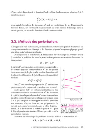 d’états excités. Pour obtenir la fonction d’onde de l’état fondamental, on substitue E1 à E
dans le système :
n

ai∗ (Hij − E1 Sij ) 5 0,
i51

et on calcule les valeurs des inconnues ai∗ , qui, en en déduisant les ai , déterminent la
fonction d’onde. En substituant successivement les autres valeurs de l’énergie dans le
même système, on trouve les fonctions d’onde des états excités.

3.3. Méthode des perturbations
Appliquée aux états stationnaires, la méthode des perturbations permet de chercher les
changements des niveaux d’énergie et des fonctions propres d’un système physique quand
une faible perturbation est appliquée.
On suppose que le hamiltonien H de l’équation de Schrödinger du problème étudié
(c’est-à-dire le problème incluant la perturbation) peut être écrit comme la somme de
deux parties :
H 5 H 0 1 lH
la partie H 0 correspondant au problème « non perturbé ».
Le système physique correspondant à H 0 est un système
de structure simple, le plus proche possible du système réel
étudié, et dont l’équation de Schrödinger est (ou peut être)
résolue :
(0)
H 0 u(0) 5 En u(0)
n
n

E

(0)

Ei

(0)
Les En sont les valeurs propres et les u(0) les fonctions
n
Ej(0)
propres, supposées connues, de ce système non perturbé.
Ek(0)
L’autre partie, lH , est sufﬁsamment faible pour être
considérée comme une perturbation sur H 0 . Le paramètre
l explicité dans la perturbation lH est un intermédiaire
de calcul commode : c’est un nombre positif compris entre
Perturbation '
0 et 1, qui, lorsqu’on va développer les calculs, apparaîtra
aux puissances zéro, un, deux, etc., ce qui permettra de
Exemple de niveaux
savoir à quel ordre d’approximation est le calcul de pertur- Fig. 3.6. d’un système perturbé.
d’énergie
bation. À la ﬁn du calcul, il sufﬁra de poser l 5 1 pour L’un des niveaux, Ei(0) , était
le faire disparaître des résultats. D’autre part, si l 5 0, la double et sa dégénérescence est
levée par la perturbation.
perturbation s’annule.
L’équation de Schrödinger du problème examiné, incluant la perturbation, est :

HCn 5 (H 0 1 lH )Cn 5 Wn Cn
3. ∗ MÉTHODES DE RÉSOLUTION DE L’ÉQUATION DE SCHRÖDINGER

85

 
