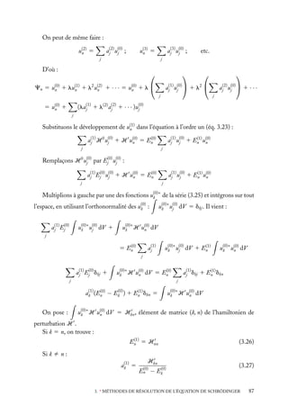 On peut de même faire :
aj(2) u(0) ;
j

u(2) 5
n

aj(3) u(0) ;
j

j

etc.



u(3) 5
n



j

D’où :



Cn 5 u(0) 1 lu(1) 1 l2 u(2) 1 · · · 5 u(0) 1 l 
n
n
n
n



aj(1) u(0)  1 l2 
j
j

aj(2) u(0)  1 · · ·
j
j

(laj(1) 1 l(2) aj(2) 1 · · · )u(0)
j

5 u(0) 1
n
j

Substituons le développement de u(1) dans l’équation à l’ordre un (éq. 3.23) :
n
(0)
aj(1) H 0 u(0) 1 H u(0) 5 En
n
j
j

(1)
aj(1) u(0) 1 En u(0)
n
j
j

Remplaçons H 0 u(0) par Ej(0) u(0) :
j
j
(0)
aj(1) Ej(0) u(0) 1 H u(0) 5 En
n
j
j

(1)
aj(1) u(0) 1 En u(0)
n
j
j

Multiplions à gauche par une des fonctions u(0)∗ de la série (3.25) et intégrons sur tout
k
u(0)∗ u(0) dV 5 dkj . Il vient :
k
j

l’espace, en utilisant l’orthonormalité des u(0) :
k
u(0)∗ u(0) dV 1
k
j

aj(1) Ej(0)

u(0)∗ H u(0) dV
n
k

j

aj(1)

(0)
5 En

(1)
u(0)∗ u(0) dV 1 En
k
j

u(0)∗ u(0) dV
n
k

j

aj(1) Ej(0) dkj 1

(0)
u(0)∗ H u(0) dV 5 En
n
k

j

j
(1)
(0)
(0)
(1)
ak (En − Ek ) 1 En dkn 5

On pose :

(1)
aj(1) dkj 1 En dkn

u(0)∗ H u(0) dV
n
k

u(0)∗ H u(0) dV 5 Hkn , élément de matrice (k, n) de l’hamiltonien de
n
k

perturbation H .
Si k 5 n, on trouve :
(1)
En 5 Hnn

(3.26)

Si k ﬁ n :
(1)
ak 5

Hkn
(0)
En

(0)
− Ek

(3.27)

3. ∗ MÉTHODES DE RÉSOLUTION DE L’ÉQUATION DE SCHRÖDINGER

87

 