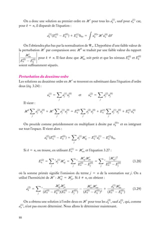 (1)
(1)
On a donc une solution au premier ordre en H pour tous les ak , sauf pour an car,
pour k 5 n, il disparaît de l’équation :

u(0)∗ H u(0) dV
n
k

(1)
(0)
(0)
(1)
ak (En − Ek ) 1 En dkn 5

On l’obtiendra plus bas par la normalisation de Cn . L’hypothèse d’une faible valeur de
la perturbation H par comparaison avec H 0 se traduit par une faible valeur du rapport
Hkn
(0)
(0)
pour k ﬁ n. Il faut donc que Hkn soit petit et que les niveaux En et Ek
(0)
(0)
En − Ek
soient sufﬁsamment séparés.

Perturbation du deuxième ordre
Les solutions au deuxième ordre en H se trouvent en substituant dans l’équation d’ordre
deux (éq. 3.24) :
aj(1) u(0)
j

u(1) 5
n

aj(2) u(0)
j

u(2) 5
n

et

j

j

Il vient :
aj(2) u(0) 1 H
j

H0
j

(0)
aj(1) u(0) 5 En
j

(1)
aj(2) u(0) 1 En
j

j

(2)
aj(1) u(0) 1 En u(0)
n
j

j

j

On procède comme précédemment en multipliant à droite par u(0)∗ et en intégrant
k
sur tout l’espace. Il vient alors :
(2)
(0)
(0)
ak (En − Ek ) 5

(1) (1)
(2)
aj(1) Hkj − En ak − En dkn
j

(1)
Si k 5 n, on trouve, en utilisant En 5 Hnn et l’équation 3.27 :
(2)
En

aj(1) Hnj

5
j

Hnj Hjn

5
j

(0)
En − Ej(0)

|Hnj |2

5
j

(0)
En − Ej(0)

(3.28)

où la somme primée signiﬁe l’omission du terme j 5 n de la sommation sur j. On a
utilisé l’hermiticité de H : Hnj∗ 5 Hjn . Si k ﬁ n, on obtient :
Hkj Hjn

(2)
ak 5
j

(0)
(0)
(0)
(En − Ek )(En − Ej(0) )

−

Hkn Hnn
(0)
(0)
(En − Ek )2

1

(1)
an Hkn
(0)
(0)
(En − Ek )

(3.29)

(2)
(2)
On a obtenu une solution à l’ordre deux en H pour tous les ak , sauf an , qui, comme
n’est pas encore déterminé. Nous allons le déterminer maintenant.

(1)
an ,

88

 
