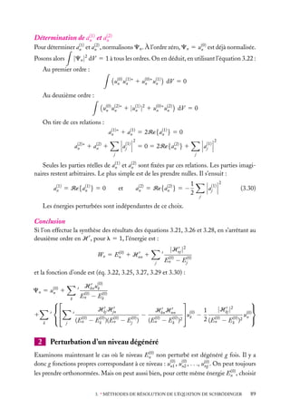 (1)
(2)
Détermination de an et an
(1)
(2)
Pour déterminer an et an , normalisons Cn . À l’ordre zéro, Cn 5 u(0) est déjà normalisée.
n

|Cn |2 dV 5 1 à tous les ordres. On en déduit, en utilisant l’équation 3.22 :

Posons alors

Au premier ordre :
u(0) u(1)∗ 1 u(0)∗ u(1) dV 5 0
n
n n
n
Au deuxième ordre :
u(0) u(2)∗ 1 |u(1) |2 1 u(0)∗ u(2) dV 5 0
n
n n
n
n
On tire de ces relations :
(1)
(1)
(1)
an ∗ 1 an 5 2Re{an } 5 0
(2)
(2)
an ∗ 1 an 1

aj(1)

2

aj(1)

(2)
5 0 5 2Re{an } 1

j

2

j

(1)
(2)
Seules les parties réelles de an et an sont ﬁxées par ces relations. Les parties imaginaires restent arbitraires. Le plus simple est de les prendre nulles. Il s’ensuit :
(1)
(1)
an 5 Re{an } 5 0

et

(2)
(2)
an 5 Re{an } 5 −

1
2

aj(1)

2

(3.30)

j

Les énergies perturbées sont indépendantes de ce choix.

Conclusion
Si l’on effectue la synthèse des résultats des équations 3.21, 3.26 et 3.28, en s’arrêtant au
deuxième ordre en H , pour l 5 1, l’énergie est :

|Hnj |2

(0)
Wn 5 En 1 Hnn 1
j

(0)
En − Ej(0)

et la fonction d’onde est (éq. 3.22, 3.25, 3.27, 3.29 et 3.30) :
Hkn u(0)
k

Cn 5 u(0) 1
n

1
k

2






k

(0)
(0)
En − Ek



Hkj Hjn
j

(0)
(En

−

(0)
(0)
Ek )(En

−

Ej(0) )

−

Hkn Hnn
(0)
(En

−

(0)
Ek )2




|Hkj |
u(0) − 1
u(0)
k
(0)
(0)
2 (En − Ek )2 n 
2

Perturbation d’un niveau dégénéré

(0)
Examinons maintenant le cas où le niveau En non perturbé est dégénéré g fois. Il y a
donc g fonctions propres correspondant à ce niveau : u(0) , u(0) , . . ., u(0) . On peut toujours
ng
n1
n2
(0)
les prendre orthonormées. Mais on peut aussi bien, pour cette même énergie En , choisir

3. ∗ MÉTHODES DE RÉSOLUTION DE L’ÉQUATION DE SCHRÖDINGER

89

 