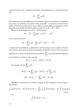 (0)
g autres fonctions vna , combinaisons linéaires indépendantes de ces fonctions propres
(0)
una ,
g
(0)
vna

cab u(0)
nb

5
b51

(0)
pour représenter les g états dégénérés. Ces fonctions vna sont aussi solutions de l’équation
(0)
du système non perturbé avec la même valeur propre En . La question est alors de savoir
quelle est la fonction propre, parmi toutes celles qui sont possibles, qui apparaîtra comme
l’approximation d’ordre zéro des fonctions propres Cn de H 5 H 0 1 lH .
Repartons du développement de Cn . Au lieu d’écrire :

(laj(1) 1 l2 aj(2) 1 · · · )u(0)
j

Cn 5 u(0) 1
n
j

il faut maintenant écrire :
g

(laj(1) 1 l2 aj(2) 1 · · · )u(0)
j

ca u(0) 1
na

Cn 5

j

a51

et déterminer les coefﬁcients ca déﬁnissant la fonction propre qu’on recherche. Une fois
cette fonction déterminée, le calcul de perturbation s’effectuera comme s’il n’y avait pas de
g

ca u(0) , doit satisfaire l’équation
na

dégénérescence. Écrivons que la fonction en question,
a51

de perturbation au premier ordre, qui était :
(0)
(1)
H 0 u(1) 1 H u(0) 5 En u(1) 1 En u(0)
n
n
n
n
g

On remplace

u(0)
n

ca u(0) :
na

par
a51

g

H 0 u(1)
n

g

ca u(0)
na

1H

5

(0)
En u(1)
n

1

a51

(1)
En

ca u(0)
na
a51

g
(0)
(H 0 − En )u(1) 5 −
n

(1)
ca (H − En )u(0)
na
a51

Multiplions à gauche par le complexe conjugué de u(0) et intégrons sur tout l’espace.
nb
On obtient :
g
(0)
u(0)∗ H 0 u(1) dV − En
n
nb

u(0)∗ u(1) dV 5 −
nb n

ca

(1)
u(0)∗ H u(0) dV − En
na
nb

u(0)∗ u(0) dV
nb na

a51

(3.31)
Or :
u(0)∗ u(0) dV 5 dba
nb na

90

 