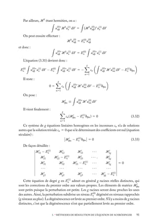 Par ailleurs, H 0 étant hermitien, on a :
u(0)∗ H 0 u(1) dV 5
n
nb

(H 0 u(0) )∗ u(1) dV
n
nb

On peut ensuite effectuer :
(0)
H 0 u(0) 5 En u(0)
nb
nb

et donc :
(0)
u(0)∗ H 0 u(1) dV 5 En
n
nb

u(0)∗ u(1) dV
nb n

L’équation (3.31) devient donc :
g
(0)
En

u(0)∗ u(1)
nb n

dV −

u(0)∗ u(1)
nb n

(0)
En

dV 5 −

ca

(1)
u(0)∗ H u(0) dV − En dba
na
nb

a51

Il reste :

g

05

(1)
u(0)∗ H u(0) dV − En dba
na
nb

ca
a51

On pose :
Hba ≡
Il vient ﬁnalement :

u(0)∗ H u(0) dV
na
nb

g
(1)
ca (Hba − En dba ) 5 0

(3.32)

a51

Ce système de g équations linéaires homogènes en les inconnues ca n’a de solutions
autres que la solution triviale ca 5 0 que si le déterminant des coefﬁcients est nul (équation
séculaire) :
(1)
Hba − En dba 5 0
(3.33)
De façon détaillée :
(1)
H11 − En

H21

H12
H22 −

(1)
En

H13

···

H1g

H23

··· .

H2g

···

H3g

H31

H32

H33 −

···

···

···

···

···

Hg1

Hg2

Hg3

···

(1)
Hgg − En

(1)
En

50

(1)
Cette équation de degré g en En admet en général g racines réelles distinctes, qui
sont les corrections du premier ordre aux valeurs propres. Les éléments de matrice Hba
sont petits puisque la perturbation est petite. Les g racines seront donc proches les unes
(0)
des autres. Ainsi, la perturbation subdivise un niveau En dégénéré en niveaux rapprochés
(g niveaux au plus). La dégénérescence est levée au premier ordre. S’il y a moins de g racines
distinctes, c’est que la dégénérescence n’est que partiellement levée au premier ordre.

3. ∗ MÉTHODES DE RÉSOLUTION DE L’ÉQUATION DE SCHRÖDINGER

91

 