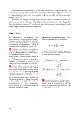 En substituant successivement les racines dans le système des g équations en les ca et
en le résolvant, on trouve les coefﬁcients qui déterminent les fonctions propres cherchées
à l’approximation d’ordre zéro (voir exercice 6). Il y a une telle fonction propre pour
(1)
chaque niveau En .
Autrement dit, chaque fonction propre trouvée est une combinaison linéaire des
fonctions propres de l’opérateur H 0 , et l’ensemble des fonctions trouvées diagonalise
l’opérateur de perturbation H . La valeur de la perturbation au premier ordre est alors la
valeur propre correspondante de cet opérateur.

1 Démontrer que, à une dimension x, lorsqu’une particule a son énergie totale E toujours
inférieure à la valeur U de l’énergie potentielle
(particule conﬁnée), les niveaux d’énergie sont
non dégénérés (on raisonnera par l’absurde en
supposant qu’un niveau a deux états u1 et u2 ).
2 Un électron est conﬁné dans une molécule de
10 Å de longueur. En assimilant la molécule à un
puits de potentiel inﬁniment profond, calculer :
a. l’énergie minimale de l’électron ;
b. son énergie d’excitation minimale à partir de
cet état ;
c. la probabilité de le trouver au milieu de la
molécule, sur un segment de largeur 0,02 nm,
lorsqu’il est dans son état d’énergie minimale.
3 Calculer l’énergie du point zéro de la
molécule O2 formée de deux isotopes 16 O (il
faut utiliser comme masse la masse réduite
m 5 mm /(m 1 m ), ce qui ici donne la moitié de la masse de la molécule). On donne la
constante de force K 5 1 177 N · m−1 .
4 La transition depuis le niveau fondamental de
vibration de la molécule HF à son premier niveau
excité se produit par absorption d’un photon de
1
nombre d’ondes 5 3 958 cm−1 . En supposant
l
que la molécule est un oscillateur harmonique,
calculer la constante de force K.

92

5 Appliquer la méthode variationnelle à l’oscillateur harmonique linéaire de hamiltonien :

H 5−

1
h 2 d2
1 Kx2
2m dx2
2

en partant de la fonction d’essai gaussienne
Y 5 c · exp(−ax2 ), où le paramètre de variation
est a. On donne les intégrales :
∞

exp(−ax2 ) dx 5

0

5
∞

x2 exp(−ax2 ) dx 5

0

5

0

−∞

1
2

p
a
0

−∞

1
4

exp(−ax2 ) dx

x2 exp(−ax2 ) dx

p
a3

6 En reprenant les notations du cours, déterminer les corrections de perturbation de l’approximation d’ordre un à l’énergie et les fonctions
propres de l’approximation d’ordre zéro d’un
niveau de dégénérescence 2.

 
