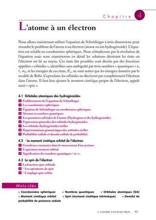 C h a p i t r e

4

L’atome à un électron
Nous allons maintenant utiliser l’équation de Schrödinger à trois dimensions pour
résoudre le problème de l’atome à un électron (atome ou ion hydrogénoïde). L’équation est soluble en coordonnées sphériques. Nous n’étudierons pas la résolution de
l’équation mais nous examinerons en détail les solutions décrivant les états où
l’électron est lié au noyau. Ces états liés possibles sont décrits par des fonctions
appelées « orbitales », identiﬁées sans ambiguïté par trois nombres « quantiques » n,
, m , et les énergies de ces états, En , ne sont autres que les énergies données par le
modèle de Bohr. Cependant, les orbitales ne décrivent pas complètement l’électron
dans l’atome. Il faut leur ajouter le moment cinétique propre de l’électron, appelé
aussi « spin ».
4.1 Orbitales atomiques des hydrogénoïdes
1 Établissement de l’équation de Schrödinger
2 Les coordonnées sphériques
3 Équation de Schrödinger en coordonnées sphériques
4 Niveaux et nombres quantiques
5 Les premières orbitales de l’atome d’hydrogène et des hydrogénoïdes
6 Expressions générales des orbitales hydrogénoïdes
7 Les orbitales hydrogénoïdes réelles
8 Représentations géométriques des orbitales réelles
9 Probabilité radiale et densité radiale de probabilité
4.2 ∗ Le moment cinétique orbital de l’électron
1 Grandeurs constantes dans le mouvement d’un système
2 L’opérateur moment orbital
3 Signiﬁcation des nombres quantiques et m
4.3 Le spin de l’électron
1 La fonction spin-orbitale
2 ∗ Les opérateurs de spin
3 ∗ Couplage spin-orbite

Mots-clés
• Coordonnées sphériques

• Nombres quantiques

• Orbitales atomiques (OA)

• Moment cinétique orbital

• Spin (moment cinétique intrinsèque)

• Densité de

probabilité de présence radiale

4. L’ATOME À UN ÉLECTRON

93

 