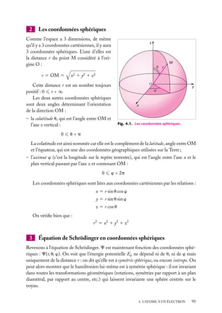 2

Les coordonnées sphériques

Comme l’espace a 3 dimensions, de même
qu’il y a 3 coordonnées cartésiennes, il y aura
3 coordonnées sphériques. L’une d’elles est
la distance r du point M considéré à l’origine O :
r 5 OM 5

z

M
r

x2 1 y2 1 z2
Ο

Cette distance r est un nombre toujours
positif : 0 r < ∞
Les deux autres coordonnées sphériques
sont deux angles déterminant l’orientation
de la direction OM :
– la colatitude u, qui est l’angle entre OM et
l’axe z vertical :
0

y

x

Fig. 4.1. Les coordonnées sphériques.

u<p

La colatitude est ainsi nommée car elle est le complément de la latitude, angle entre OM
et l’équateur, qui est une des coordonnées géographiques utilisées sur la Terre ;
– l’azimut w (c’est la longitude sur le repère terrestre), qui est l’angle entre l’axe x et le
plan vertical passant par l’axe z et contenant OM :
0

w < 2p

Les coordonnées sphériques sont liées aux coordonnées cartésiennes par les relations :
x 5 r sin u cos w
y 5 r sin u sin w
z 5 r cos u
On vériﬁe bien que :
r 2 5 x2 1 y2 1 z2

3

Équation de Schrödinger en coordonnées sphériques

Revenons à l’équation de Schrödinger. C est maintenant fonction des coordonnées sphériques : C(r, u, w). On voit que l’énergie potentielle Ep ne dépend ni de u, ni de w mais
uniquement de la distance r : on dit qu’elle est à symétrie sphérique, ou encore isotrope. On
peut alors montrer que le hamiltonien lui-même est à symétrie sphérique : il est invariant
dans toutes les transformations géométriques (rotations, symétries par rapport à un plan
diamétral, par rapport au centre, etc.) qui laissent invariante une sphère centrée sur le
noyau.
4. L’ATOME À UN ÉLECTRON

95

 