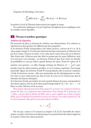 L’équation de Schrödinger s’écrit donc :

−

h2
Ze2
DC(r, u, w) −
· C(r, u, w) 5 E · C(r, u, w),
2m
4p ´0 r

la position (r, u, w) de l’électron étant mesurée par rapport au noyau.
En coordonnées sphériques (r, u, w), l’expression du laplacien D est compliquée, mais
les variables restent séparables.

4

Niveaux et nombres quantiques

Solutions de l’équation
Par économie de place, je donnerai les solutions sans démonstration. Ces solutions se
répartissent en deux groupes très différents par leurs propriétés :
1. les fonctions d’onde correspondant à des valeurs positives, continues de 0 à ∞, de la
valeur propre énergie E. Ces fonctions décrivent des états stationnaires où l’électron n’est
pas lié au noyau. L’atome est ionisé : il n’y a plus que le noyau d’une part et un électron
libre d’autre part. L’électron peut être dévié en passant près du noyau (diffusion), mais
il ne reste pas à son voisinage : ces fonctions d’onde (et donc leurs carrés, les densités
de probabilité) ne sont pas nulles à grande distance du noyau. Toutes les valeurs de E
1
positives sont permises : en effet, l’énergie cinétique de l’électron, Ec 5 mv2 , peut
2
prendre toutes les valeurs positives possibles, et est ici toujours supérieure à son énergie
potentielle. Quant aux fonctions d’onde C correspondantes, elles ne peuvent s’exprimer
à l’aide de fonctions connues : elles sont représentées par des développements en série.
Ces états ne nous intéresseront pas dans la suite du cours car ils n’entrent pas dans la
formation des liaisons chimiques ;
2. les fonctions d’onde, qui tendent vers zéro à grande distance du noyau, correspondant à
des valeurs négatives, discrètes, de la valeur propre énergie totale E : E1 < E2 < E3 < · · · < 0.
Dans ces états, l’électron est lié au noyau.
Pour chaque valeur permise de la valeur propre E, on trouve une ou plusieurs fonctions
propres C, donc un ou plusieurs états stationnaires. Une fonction C ne décrit pas une
« orbite » comme dans la théorie de Bohr mais ce qu’on appelle une orbitale atomique
(OA), qui est l’amplitude de probabilité de présence de l’électron. Les valeurs permises En de
E sont exactement celles qu’on trouve par la théorie de Bohr :
En 5 −R

Z2
n2

On voit que, comme on l’a annoncé au chapitre 2 (§ 2.2.3), l’ensemble des valeurs
propres « énergie » de l’atome monoélectronique est en partie discret (les valeurs négatives)
et en partie continu (les valeurs positives).
96

 