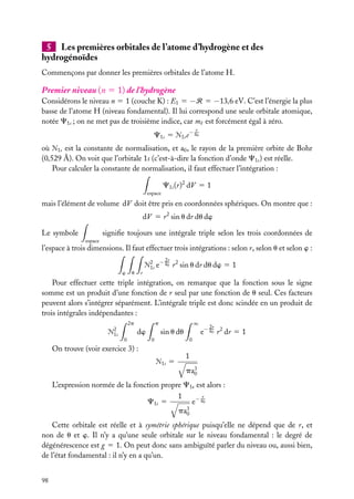 5 Les premières orbitales de l’atome d’hydrogène et des
hydrogénoïdes
Commençons par donner les premières orbitales de l’atome H.

Premier niveau (n 5 1) de l’hydrogène
Considérons le niveau n 5 1 (couche K) : E1 5 −R 5 −13,6 eV. C’est l’énergie la plus
basse de l’atome H (niveau fondamental). Il lui correspond une seule orbitale atomique,
notée C1s ; on ne met pas de troisième indice, car m est forcément égal à zéro.
r

C1s 5 Æ1s e− a0
où Æ1s est la constante de normalisation, et a0 , le rayon de la première orbite de Bohr
(0,529 Å). On voit que l’orbitale 1s (c’est-à-dire la fonction d’onde C1s ) est réelle.
Pour calculer la constante de normalisation, il faut effectuer l’intégration :
C1s (r)2 dV 5 1
espace

mais l’élément de volume dV doit être pris en coordonnées sphériques. On montre que :
dV 5 r 2 sin u dr du dw
signiﬁe toujours une intégrale triple selon les trois coordonnées de

Le symbole
espace

l’espace à trois dimensions. Il faut effectuer trois intégrations : selon r, selon u et selon w :
w

r

u

2 − 2r 2
Æ1s e a0 r sin u dr du dw

51

Pour effectuer cette triple intégration, on remarque que la fonction sous le signe
somme est un produit d’une fonction de r seul par une fonction de u seul. Ces facteurs
peuvent alors s’intégrer séparément. L’intégrale triple est donc scindée en un produit de
trois intégrales indépendantes :
2p
2

Æ1s

∞

p

dw
0

sin u du
0

2r

e− a0 r 2 dr 5 1

0

On trouve (voir exercice 3) :
Æ1s

5

1
pa3
0

L’expression normée de la fonction propre C1s est alors :
r
1
e− a0
C1s 5
pa3
0
Cette orbitale est réelle et à symétrie sphérique puisqu’elle ne dépend que de r, et
non de u et w. Il n’y a qu’une seule orbitale sur le niveau fondamental : le degré de
dégénérescence est g 5 1. On peut donc sans ambiguïté parler du niveau ou, aussi bien,
de l’état fondamental : il n’y en a qu’un.
98

 