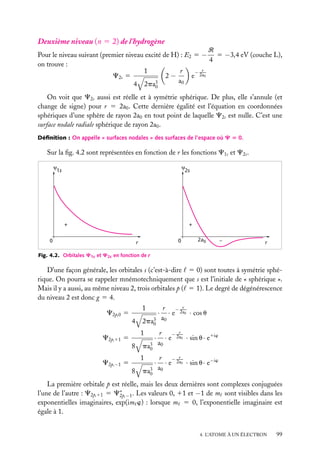 Deuxième niveau (n 5 2) de l’hydrogène
R
Pour le niveau suivant (premier niveau excité de H) : E2 5 − 5 −3,4 eV (couche L),
4
on trouve :
1
r
− r
2−
e 2a0
C2s 5
a0
4 2pa3
0

On voit que C2s aussi est réelle et à symétrie sphérique. De plus, elle s’annule (et
change de signe) pour r 5 2a0 . Cette dernière égalité est l’équation en coordonnées
sphériques d’une sphère de rayon 2a0 en tout point de laquelle C2s est nulle. C’est une
surface nodale radiale sphérique de rayon 2a0 .
Déﬁnition : On appelle « surfaces nodales » des surfaces de l’espace où C 5 0.

Sur la ﬁg. 4.2 sont représentées en fonction de r les fonctions C1s et C2s .
ψ
1s

ψ
2s

+

+

0

0

r

2a0

–

r

Fig. 4.2. Orbitales C1s et C2s en fonction de r

D’une façon générale, les orbitales s (c’est-à-dire 5 0) sont toutes à symétrie sphérique. On pourra se rappeler mnémotechniquement que s est l’initiale de « sphérique ».
Mais il y a aussi, au même niveau 2, trois orbitales p ( 5 1). Le degré de dégénérescence
du niveau 2 est donc g 5 4.
1

C2p,0 5
4

2pa3
0
1

C2p,11 5
8

pa3
0
1

C2p,−1 5
8

pa3
0

·

r
r − 2a
· e 0 · cos u
a0

·

r
r − 2a
· e 0 · sin u · e1iw
a0

·

r
r − 2a
· e 0 · sin u · e−iw
a0

La première orbitale p est réelle, mais les deux dernières sont complexes conjuguées
l’une de l’autre : C2p,11 5 C∗ −1 . Les valeurs 0, 11 et −1 de m sont visibles dans les
2p,
exponentielles imaginaires, exp(im w) : lorsque m 5 0, l’exponentielle imaginaire est
égale à 1.
4. L’ATOME À UN ÉLECTRON

99

 