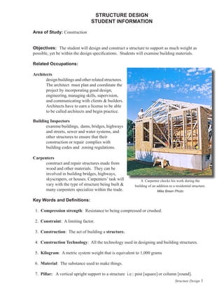 Structure Design 1
STRUCTURE DESIGN
STUDENT INFORMATION
Area of Study: Construction
Objectives:	 The student will design and construct a structure to support as much weight as
possible, yet be within the design specifications. Students will examine building materials.
			
Related Occupations:
Architects
	 design buildings and other related structures. 	
	 The architect must plan and coordinate the 		
	 project by incorporating good design, 		
	 engineering, managing skills, supervision, 		
	 and communicating with clients & builders. 	
	 Architects have to earn a license to be able 		
	 to be called architects and begin practice.
Building Inspectors
	 examine buildings, dams, bridges, highways 	
	 and streets, sewer and water systems, and 		
	 other structures to ensure that their 			
	 construction or repair 	complies with 			
	 building codes and zoning regulations.
Carpenters
	 construct and repair structures made from 		
	 wood and other materials. They can be 		
	 involved in building bridges, highways, 		
	 skyscrapers, or houses. Carpenters’ task will 		
	 vary with the type of structure being built & 		
	 many carpenters specialize within the trade.
	
Key Words and Definitions:
1. Compression strength: Resistance to being compressed or crushed.
2. Constraint: A limiting factor.
3.  Construction: The act of building a structure.
4. Construction Technology: All the technology used in designing and building structures.
5.  Kilogram: A metric system weight that is equivalent to 1,000 grams
6. Material: The substance used to make things.
	 	 	 	
7. Pillar:   A vertical upright support to a structure i.e.: post [square] or column [round].
A Carpenter checks his work during the
building of an addition to a residential structure.
Mike Breen Photo
 