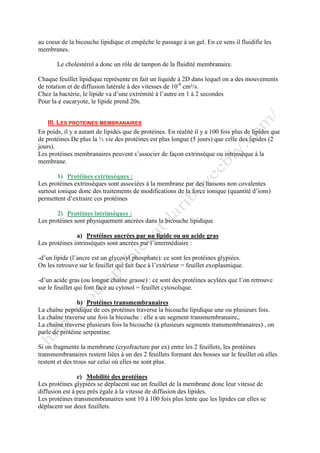au coeur de la bicouche lipidique et empêche le passage à un gel. En ce sens il fluidifie les
membranes.
Le cholestérol a donc un rôle de tampon de la fluidité membranaire.
Chaque feuillet lipidique représente en fait un liquide à 2D dans lequel on a des mouvements
de rotation et de diffusion latérale à des vitesses de 10-8
cm²/s.
Chez la bactérie, le lipide va d’une extrémité à l’autre en 1 à 2 secondes
Pour la ȼ eucaryote, le lipide prend 20s.
III. LES PROTEINES MEMBRANAIRES
En poids, il y a autant de lipides que de protéines. En réalité il y a 100 fois plus de lipides que
de protéines.De plus la ½ vie des protéines est plus longue (5 jours) que celle des lipides (2
jours).
Les protéines membranaires peuvent s’associer de façon extrinsèque ou intrinsèque à la
membrane.
1) Protéines extrinsèques :
Les protéines extrinsèques sont associées à la membrane par des liaisons non covalentes
surtout ionique donc des traitements de modifications de la force ionique (quantité d’ions)
permettent d’extraire ces protéines
2) Protéines intrinsèques :
Les protéines sont physiquement ancrées dans la bicouche lipidique
a) Protéines ancrées par un lipide ou un acide gras
Les protéines intrinsèques sont ancrées par l’intermédiaire :
-d’un lipide (l’ancre est un glycosyl phosphate): ce sont les protéines glypiées.
On les retrouve sur le feuillet qui fait face à l’extérieur = feuillet exoplasmique.
-d’un acide gras (ou longue chaîne grasse) : ce sont des protéines acylées que l’on retrouve
sur le feuillet qui font face au cytosol = feuillet cytosolique.
b) Protéines transmembranaires
La chaîne peptidique de ces protéines traverse la bicouche lipidique une ou plusieurs fois.
La chaîne traverse une fois la bicouche : elle a un segment transmembranaire,.
La chaîne traverse plusieurs fois la bicouche (à plusieurs segments transmembranaires) , on
parle de protéine serpentine.
Si on fragmente la membrane (cryofracture par ex) entre les 2 feuillets, les protéines
transmembranaires restent liées à un des 2 feuillets formant des bosses sur le feuillet où elles
restent et des trous sur celui où elles ne sont plus.
c) Mobilité des protéines
Les protéines glypiées se déplacent sue un feuillet de la membrane donc leur vitesse de
diffusion est à peu près égale à la vitesse de diffusion des lipides.
Les protéines transmembranaires sont 10 à 100 fois plus lente que les lipides car elles se
déplacent sur deux feuillets.
 