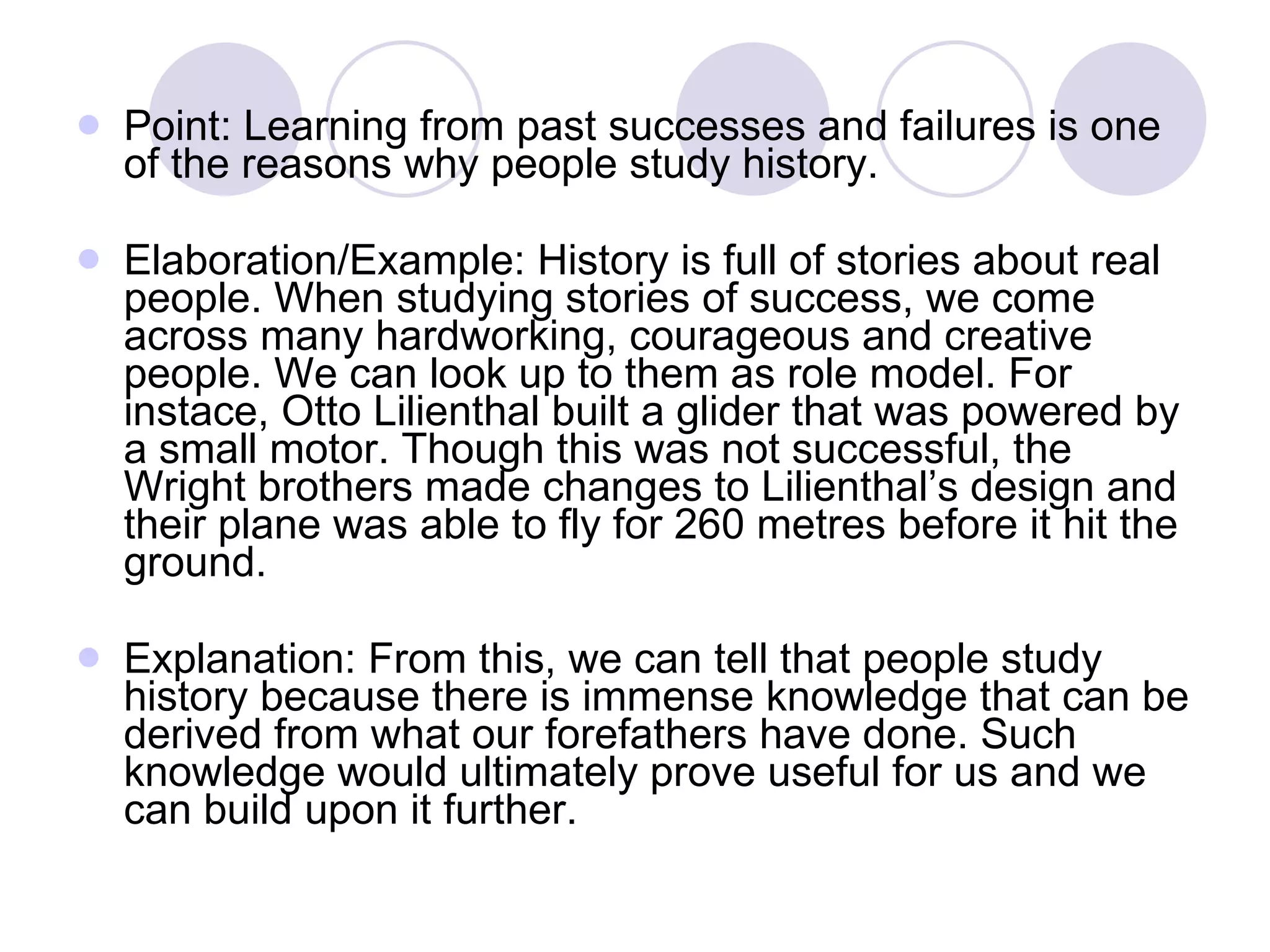 Point: Learning from past successes and failures is one of the reasons why people study history. Elaboration/Example: History is full of stories about real people. When studying stories of success, we come across many hardworking, courageous and creative people. We can look up to them as role model. For instace, Otto Lilienthal built a glider that was powered by a small motor. Though this was not successful, the Wright brothers made changes to Lilienthal’s design and their plane was able to fly for 260 metres before it hit the ground. Explanation: From this, we can tell that people study history because there is immense knowledge that can be derived from what our forefathers have done. Such knowledge would ultimately prove useful for us and we can build upon it further. 