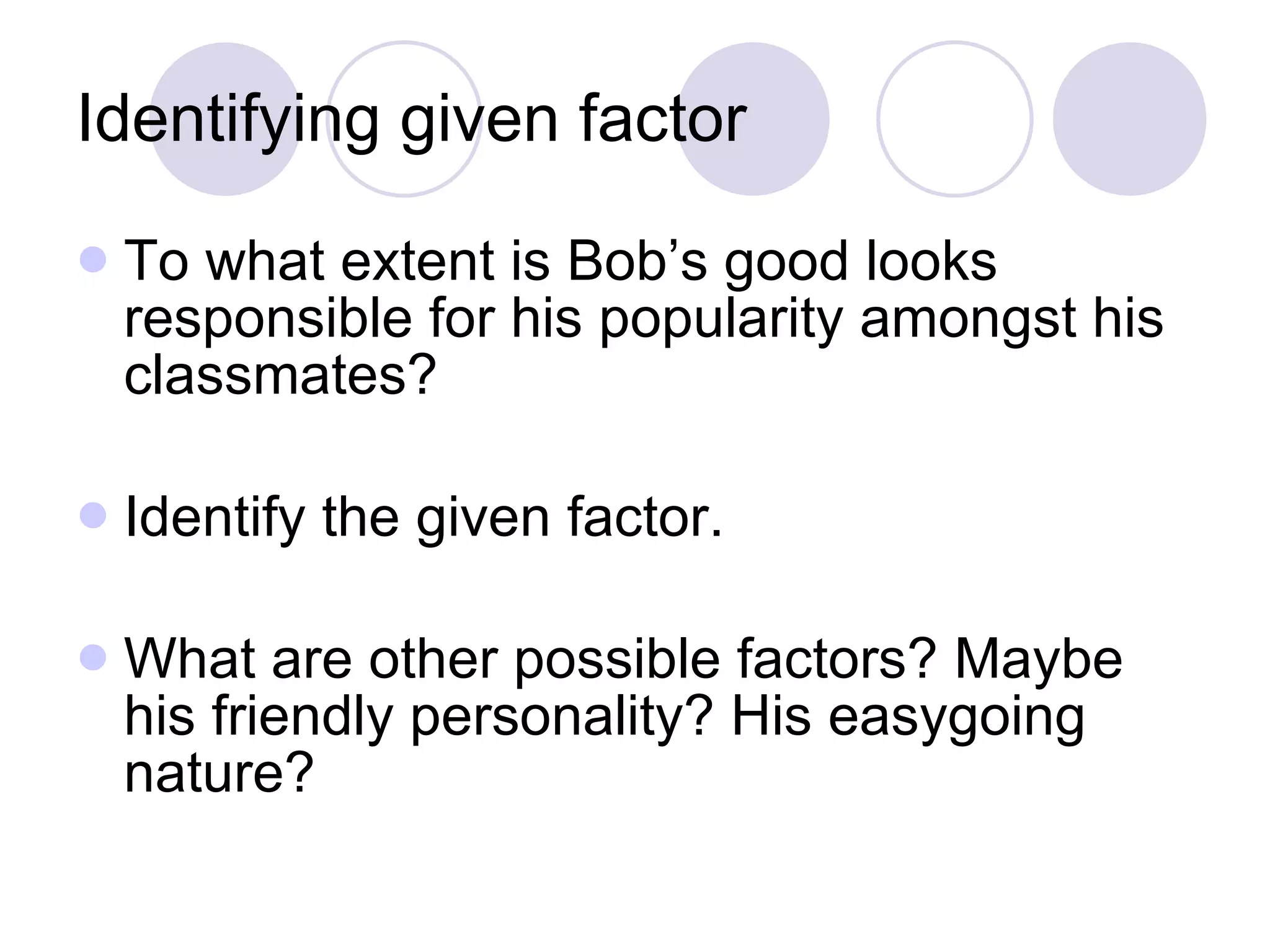 Identifying given factor To what extent is Bob’s good looks responsible for his popularity amongst his classmates? Identify the given factor.  What are other possible factors? Maybe his friendly personality? His easygoing nature? 
