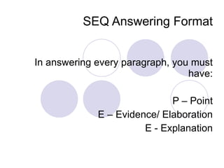 SEQ Answering Format In answering every paragraph, you must have: P – Point E – Evidence/ Elaboration E - Explanation 