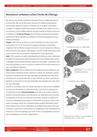 Les jeunes façonnent l‘espace de vie Dépt. de l‘aménagement du territoire de la HSR www.hsr.ch/raumplanung
Informations pour les professeurs Degrés secondaires II
Page 2 Matière: géographie G1
Structures urbaines selon l’école de Chicago
Nos villes sont des systèmes extrêmement complexes. Plusieurs modèles explicatifs de
la structure des villes ont été déﬁnis pour schématiser et simpliﬁer la représentation
des principales relations à l’intérieur et à l’extérieur de ces systèmes. Ils permettent
d’analyser et d’expliquer la dynamique d’extension des villes et son impact sur les struc-
tures urbaines. Les trois modèles explicatifs classiques proposés par Burgess, Hoyt et Har-
ris & Ullmann, de l’école de Chicago, décrivent de façon schématique l’organisation
spatiale d’une ville, par exemple sous l’angle de sa structure démographique et de ses
activités économiques.
Burgess (1925) est parti de l’idée qu’une ville se développe en cercles concentriques
vers l’extérieur. Pour lui, les fonctions et les groupes de population se répartissent
inégalement dans les différents secteurs d’une ville: ce ne seront donc pas les mêmes qui
domineront dans chaque quartier. Selon Burgess, ce sont les activités économiques fortes,
situées au centre-ville, qui connaissent le développement le plus spectaculaire.
Hoyt (1939) a proposé un modèle de développement des villes par secteurs relativement
homogènes. Il souligne que les zones industrielles et les zones d’habitation des ouvriers
se développent principalement le long des grands axes de transport. La population aisée
évite le plus possible ces zones et a tendance à s’établir dans les secteurs situés entre ces
axes, en privilégiant la périphérie.
Harris & Ullmann (1945) ont postulé, dans leur modèle des noyaux multiples, que cer-
taines fonctions urbaines et activités s’excluent ou s’attirent. Par conséquent, certaines
fonctions se concentrent dans des noyaux spéciﬁques (par exemple centre-ville, centre
commercial, parc ou quartier industriel). Les sites industriels sont situés à proximité des
logements ouvriers tandis que les zones résidentielles de la population plus aisée évitent
des zones industrielles.
Aujourd’hui, nos espaces urbains ne sont plus cantonnés aux villes-centres. Ils englobent
aussi des zones périphériques (ou péri-urbaines) qui en constituent la majeure partie.
La constitution de vastes zones périurbaines est le reﬂet d’une mutation urbaine im-
portante. Les zones périurbaines se caractérisent par une faible densité de construction,
la juxtaposition de surfaces non construites et construites, l’absence d’un pôle central
unique et un développement peu ordonné. Contrairement aux structures urbaines «clas-
siques», nos espaces urbains sont constitués de grands systèmes décentralisés, spatia-
lement séparés et plus ou moins indépendants, par exemple les villes dortoirs, les zones
d’activités et d’achats. Face à cette évolution, la Confédération a doté l’aménagement du
territoire d’un instrument spéciﬁque, qui cherche à offrir un accompagnement actif de ce
type de développements: les projets d’agglomération.
Beaujeu-Garnier, J; Chabot, G: Traité de géogra-
phie urbaine. Paris, A. Colin, 1970
Le modèle radio- concentrique
Le modèle des secteurs ou modèle radial
Le modèle des noyaux multiples
 