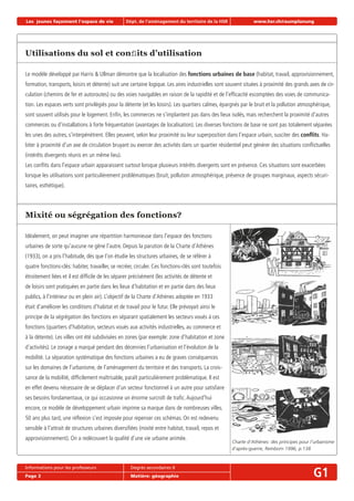 Les jeunes façonnent l‘espace de vie Dépt. de l‘aménagement du territoire de la HSR www.hsr.ch/raumplanung
Informations pour les professeurs Degrés secondaires II
Page 3 Matière: géographie G1
Utilisations du sol et conﬂits d’utilisation
Le modèle développé par Harris & Ullman démontre que la localisation des fonctions urbaines de base (habitat, travail, approvisionnement,
formation, transports, loisirs et détente) suit une certaine logique. Les aires industrielles sont souvent situées à proximité des grands axes de cir-
culation (chemins de fer et autoroutes) ou des voies navigables en raison de la rapidité et de l’efﬁcacité escomptées des voies de communica-
tion. Les espaces verts sont privilégiés pour la détente (et les loisirs). Les quartiers calmes, épargnés par le bruit et la pollution atmosphérique,
sont souvent utilisés pour le logement. Enﬁn, les commerces ne s’implantent pas dans des lieux isolés, mais recherchent la proximité d’autres
commerces ou d’installations à forte fréquentation (avantages de localisation). Les diverses fonctions de base ne sont pas totalement séparées
les unes des autres, s’interpénètrent. Elles peuvent, selon leur proximité ou leur superposition dans l’espace urbain, susciter des conﬂits. Ha-
biter à proximité d’un axe de circulation bruyant ou exercer des activités dans un quartier résidentiel peut générer des situations conﬂictuelles
(intérêts divergents réunis en un même lieu).
Les conﬂits dans l’espace urbain apparaissent surtout lorsque plusieurs intérêts divergents sont en présence. Ces situations sont exacerbées
lorsque les utilisations sont particulièrement problématiques (bruit, pollution atmosphérique, présence de groupes marginaux, aspects sécuri-
taires, esthétique).
Mixité ou ségrégation des fonctions?
Idéalement, on peut imaginer une répartition harmonieuse dans l’espace des fonctions
urbaines de sorte qu’aucune ne gêne l’autre. Depuis la parution de la Charte d’Athènes
(1933), on a pris l’habitude, dès que l’on étudie les structures urbaines, de se référer à
quatre fonctions-clés: habiter, travailler, se recréer, circuler. Ces fonctions-clés sont toutefois
étroitement liées et il est difﬁcile de les séparer précisément (les activités de détente et
de loisirs sont pratiquées en partie dans les lieux d’habitation et en partie dans des lieux
publics, à l’intérieur ou en plein air). L’objectif de la Charte d’Athènes adoptée en 1933
était d’améliorer les conditions d’habitat et de travail pour le futur. Elle prévoyait ainsi le
principe de la ségrégation des fonctions en séparant spatialement les secteurs voués à ces
fonctions (quartiers d’habitation, secteurs voués aux activités industrielles, au commerce et
à la détente). Les villes ont été subdivisées en zones (par exemple: zone d’habitation et zone
d’activités). Le zonage a marqué pendant des décennies l’urbanisation et l’évolution de la
mobilité. La séparation systématique des fonctions urbaines a eu de graves conséquences
sur les domaines de l’urbanisme, de l’aménagement du territoire et des transports. La crois-
sance de la mobilité, difﬁcilement maîtrisable, paraît particulièrement problématique. Il est
en effet devenu nécessaire de se déplacer d’un secteur fonctionnel à un autre pour satisfaire
ses besoins fondamentaux, ce qui occasionne un énorme surcroît de traﬁc.Aujourd’hui
encore, ce modèle de développement urbain imprime sa marque dans de nombreuses villes.
50 ans plus tard, une réﬂexion s’est imposée pour repenser ces schémas. On est redevenu
sensible à l’attrait de structures urbaines diversiﬁées (mixité entre habitat, travail, repos et
approvisionnement). On a redécouvert la qualité d’une vie urbaine animée.
Charte d’Athènes: des principes pour l’urbanisme
d’après-guerre, Reinborn 1996, p.138
 