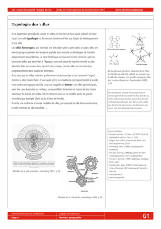 Les jeunes façonnent l‘espace de vie Dépt. de l‘aménagement du territoire de la HSR www.hsr.ch/raumplanung
Informations pour les professeurs Degrés secondaires II
Page 4 Matière: géographie G1
Typologie des villes
Il est également possible de classer les villes en fonction de leur passé culturel et histo-
rique. Une telle typologie est forcément étroitement liée aux étapes de développement
d’une ville.
Les villes historiques, par exemple, ont été bâties petit à petit selon un plan; elles ont
étendu progressivement leur emprise spatiale pour ensuite se développer de manière
apparemment désordonnée. Le cœur historique est souvent encore conservé, avec les
structures telles que dessinées à l’époque, avec une place de marché centrale ou des
placettes bien reconnaissables.A partir de ce noyau central, elles se sont étendues
progressivement dans toutes les directions.
Il est rare que les villes semblent parfaitement ordonnancées et ont rarement l’aspect
comme si elles étaient faites d’une seule pièce. Ce modèle-là correspond plutôt à la ville
nord-américaine typique dont la structure rappelle un damier. Les villes géométriques,
avec des rues dessinées au cordeau, se ressemblent fortement en raison de leur trame
identique. En Suisse, des villes ont été reconstruites sur ce modèle après de grands
incendies (par exemple Glaris ou La Chaux-de-Fonds).
Il existe une multitude d’autres modèles de villes, par exemple la ville latino-américaine,
la ville orientale, la ville socialiste, …
Une localisation centrale des équipements et
services permet de concentrer les ﬂux de traﬁc au
centre (ville compacte) alors que les ﬂux de traﬁc
sont plus dispersés aussi bien dans la ville radiale
que dans la ville des réseaux; les distances à par-
courir sont alors également plus longues.
De la ville aux fonctions séparées de la Char-
te d’Athènes à la ville radiale, en passant par
la ville des réseaux et à la ville compacte (ville
des courtes distances). Zweibrücken 2002,
p.13
Modèle de la ville orientale. Heineberg 1991, p.70
Modèle de la cité-jardin. Heineberg 1989, p.79
Sources utilisées:
- Beaujeu-Garnier, J; Chabot, G (1970): Traité de
géographie urbaine. Paris, A. Colin
- Gilgen, Kurt (2001): Kommunale Richt- und
Nutzungsplanung. Zürich
- Heineberg, Heinz (1989): Stadtgeogrphie.
Paderborn
- Reichart, Thomas (1999):Bausteine der Wirt-
schaftsgeographie. Bern, Stuttgart,Wien
- Reinborn, Dietmar (1996): Städtebau. Stuttgart,
Berlin, Köln
- Zweibrücken, Klaus (2002): Verkehrsplanung.
Unterrichtsskript HSR Studiengang R Verkehrs-
planung
- www.geo-bs.ch
- www.swissgeo.ch
 
