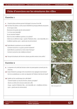 Fiche d’exercices sur les structures des villes
Les jeunes façonnent l‘espace de vie Dépt. de l‘aménagement du territoire de la HSR www.hsr.ch/raumplanung
Feuille de travail Degrés secondaires II
Page 5 Matière: géographie G1
1. L’étude de photos aériennes permet de décrypter la structure d’une ville.
1.1 A la lecture des photos ci-contre, essaie d’identiﬁer les principaux éléments structurants
de cet espace urbain.
Reconnais-tu les grands axes de communication?
Y a-t-il une zone industrielle?
Où est concentré l’habitat?
Peut-on voir des installations sportives sur ces photos?
Colorie tous ces éléments (rouge = quartier d’habitation; bleu = zone industrielle; vert =
installations sportives; jaune = grands axes de communication)
1.2 Quels éléments caractérisent une aire industrielle?
Comment reconnaît-on un quartier purement résidentiel?
Quels éléments caractérisent un centre urbain historique?
Comment reconnaît-on des installations de loisirs?
1.3 Pourquoi la localisation des fonctions urbaines peut-elle conduire à des conﬂits?
Exercice 1
Exercice 2
2. La séparation et la mixité des fonctions restent une préoccupation constante pour les
urbanistes.
2.1 Essaie d’étudier les avantages et les inconvénients d’une ségrégation des fonctions!
Qu’est-ce qui plaide pour ou contre une séparation de l’habitat et des lieux de travail?
2.2 Quelles sont les caractéristiques de ta ville idéale?
Comment localiser au mieux les fonctions urbaines principales?
Dessine un schéma de la structure urbaine de ta ville.
(rouge = quartier d’habitation; bleu = aire industrielle; vert = installations de loisirs;
jaune = grands axes de communication)
Bâle (www.geo-bs.ch)
 
