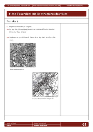 Exercice 3
3. On peut classer les villes par catégories.
3.1 Les deux villes ci-dessous appartiennent à des catégories différentes. Lesquelles?
(Berne et La Chaux-de-Fonds)
3.2 Quelles sont les caractéristiques de chacune de ces deux villes? Décris leurs diffé-
rences.
Berne (www.swissgeo.ch)
Fiche d’exercices sur les structures des villes
Les jeunes façonnent l‘espace de vie Dépt. de l‘aménagement du territoire de la HSR www.hsr.ch/raumplanung
Feuille de travail Degrés secondaires II
Page 6 Matière: géographie G1
La Chaux-de-Fonds (www.swissgeo.ch)
 