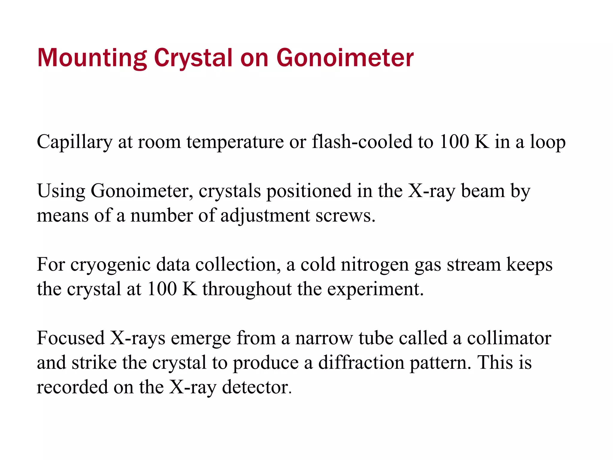 Mounting Crystal on Gonoimeter Capillary at room temperature or flash-cooled to 100 K in a loop  Using Gonoimeter, crystals positioned in the X-ray beam by means of a number of adjustment screws.  For cryogenic data collection, a cold nitrogen gas stream keeps the crystal at 100 K throughout the experiment.  Focused X-rays emerge from a narrow tube called a collimator and strike the crystal to produce a diffraction pattern. This is recorded on the X-ray detector .  