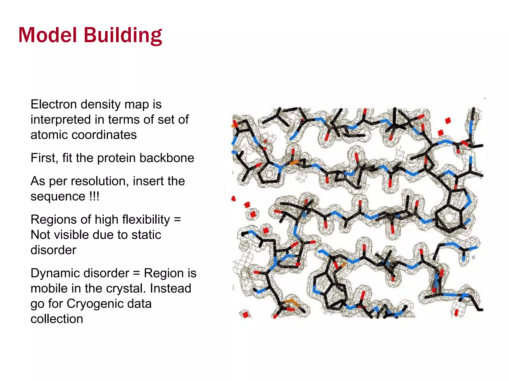 Model Building Electron density map is interpreted in terms of set of atomic coordinates First, fit the protein backbone As per resolution, insert the sequence !!! Regions of high flexibility = Not visible due to static disorder Dynamic disorder = Region is mobile in the crystal. Instead go for Cryogenic data collection 