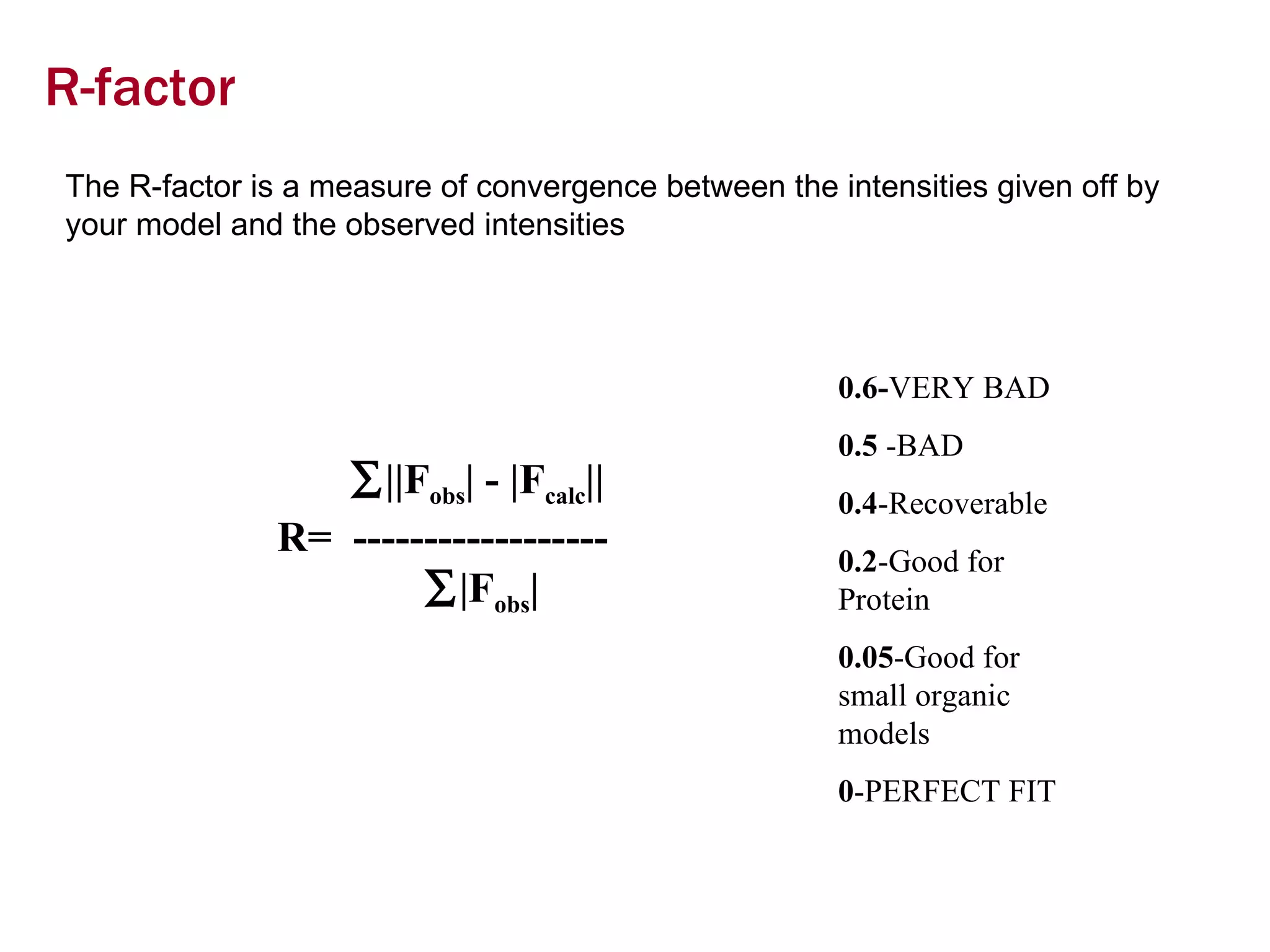 R-factor The R-factor is a measure of convergence between the intensities given off by your model and the observed intensities  ||F obs | - |F calc || R=  ------------------    |F obs | 0.6- VERY BAD 0.5  -BAD 0.4 -Recoverable 0.2 -Good for Protein 0.05 -Good for small organic models 0 -PERFECT FIT 