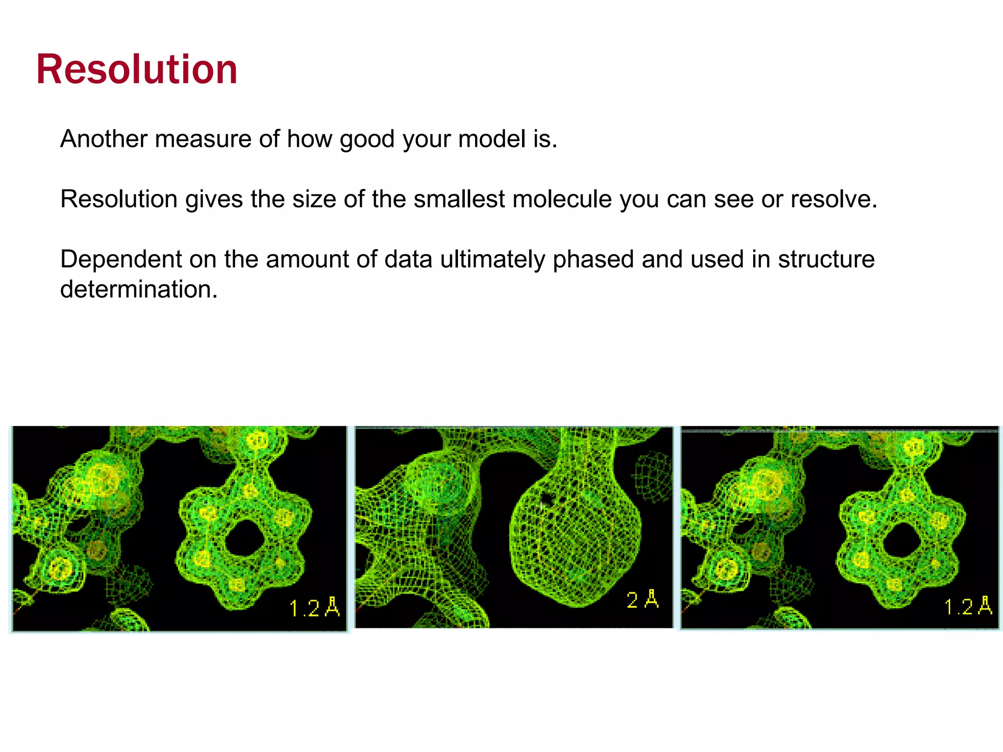 Resolution Another measure of how good your model is. Resolution gives the size of the smallest molecule you can see or resolve.  Dependent on the amount of data ultimately phased and used in structure determination. 