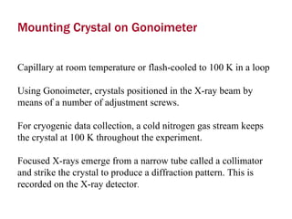 Mounting Crystal on Gonoimeter Capillary at room temperature or flash-cooled to 100 K in a loop  Using Gonoimeter, crystals positioned in the X-ray beam by means of a number of adjustment screws.  For cryogenic data collection, a cold nitrogen gas stream keeps the crystal at 100 K throughout the experiment.  Focused X-rays emerge from a narrow tube called a collimator and strike the crystal to produce a diffraction pattern. This is recorded on the X-ray detector .  