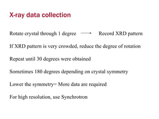 X-ray data collection Rotate crystal through 1 degree  Record XRD pattern If XRD pattern is very crowded, reduce the degree of rotation Repeat until 30 degrees were obtained Sometimes 180 degrees depending on crystal symmetry Lower the symmetry= More data are required For high resolution, use Synchrotron 