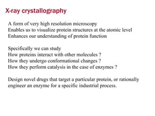 X-ray crystallography A form of very high resolution microscopy  Enables us to visualize protein structures at the atomic level  Enhances our understanding of protein function Specifically we can study  How proteins interact with other molecules ? How they undergo conformational changes ? How they perform catalysis in the case of enzymes ? Design novel drugs that target a particular protein, or rationally engineer an enzyme for a specific industrial process. 