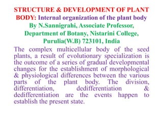 STRUCTURE & DEVELOPMENT OF PLANT
BODY: Internal organization of the plant body
By N.Sannigrahi, Associate Professor,
Department of Botany, Nistarini College,
Purulia(W.B) 723101, India
The complex multicellular body of the seed
plants, a result of evolutionary specialization is
the outcome of a series of gradual developmental
changes for the establishment of morphological
& physiological differences between the various
parts of the plant body. The division,
differentiation, dedifferentiation &
dedifferentiation are the events happen to
establish the present state.
 