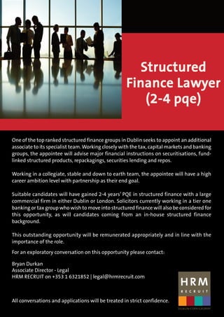 One of the top ranked structured finance groups in Dublin seeks to appoint an additional
associate to its specialist team. Working closely with the tax, capital markets and banking
groups, the appointee will advise major financial instructions on securitisations, fund-
linked structured products, repackagings, securities lending and repos.
Working in a collegiate, stable and down to earth team, the appointee will have a high
career ambition level with partnership as their end goal.
Suitable candidates will have gained 2-4 years’ PQE in structured finance with a large
commercial firm in either Dublin or London. Solicitors currently working in a tier one
banking or tax group who wish to move into structured finance will also be considered for
this opportunity, as will candidates coming from an in-house structured finance
background.
This outstanding opportunity will be remunerated appropriately and in line with the
importance of the role.
For an exploratory conversation on this opportunity please contact:
Bryan Durkan
Associate Director - Legal
HRM RECRUIT on +353 1 6321852 | legal@hrmrecruit.com
All conversations and applications will be treated in strict confidence.
Structured
Finance Lawyer
(2-4 pqe)
 