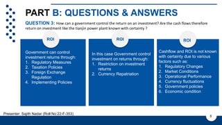 PART B: QUESTIONS & ANSWERS
Government can control
investment returns through:
1. Regulatory Measures
2. Taxation Policies
3. Foreign Exchange
Regulation
4. Implementing Policies
GOVT CONTROL ON ROI
QUESTION 3: How can a government control the return on an investment? Are the cash flows therefore
return on investment like the tianjin power plant known with certainty ?
8
ROI
Presenter: Sajith Nadar (Roll No:22-F-353)
In this case Government control
investment on returns through:
1. Restriction on investment
returns
2. Currency Repatriation
Cashflow and ROI is not known
with certainty due to various
factors such as:
1. Regulatory Changes
2. Market Conditions
3. Operational Performance
4. Currency fluctuations
5. Government policies
6. Economic condition
ROI ROI
 