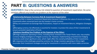 PART B: QUESTIONS & ANSWERS
QUESTION 5: How is the currency risk related to question of investment repatriation. Do some
solutions offered only handle one problem at the expense of the other
11
Presenter: Daksha Joshi (22-F-233)
Cashflow and ROI is not known
with certainty due to various
factors such as:
1. Regulatory Changes
2. Market Conditions
3. Operational Performance
4. Currency fluctuations
5. Government policies
6. Economic condition
Relationship Between Currency Risk & Investment Repatriation
Currency Risk is related to Investment Repatriation because it influences the value of returns on foreign
investments when converted back into the investor’s home currency.
They are connected via Exchange Rate Fluctuations, Impact on Investment Returns, Mitigation Strategies,
etc.
Managing currency risk effectively is essential for investors to protect the value of their investments &
ensure successful repatriation of funds.
Solutions Handling One Problem at the Expense of the Other:
Foreign companies operating in China, including those involved in the Tianjin Plastic case, may employ
currency hedging strategies to mitigate currency risk. However, implementing comprehensive hedging
measures could entail significant costs, which might affect the overall profitability of their investments.
In response to the challenges posed by currency risk, foreign investors operating in China might
reconsider their investment strategies and opt for investments in countries with more stable currencies.
 
