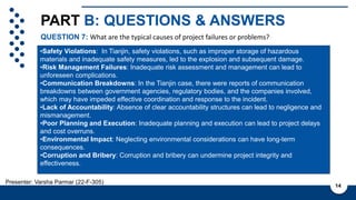 PART B: QUESTIONS & ANSWERS
QUESTION 7: What are the typical causes of project failures or problems?
14
Presenter: Varsha Parmar (22-F-305)
Cashflow and ROI is not known
with certainty due to various
factors such as:
1. Regulatory Changes
2. Market Conditions
3. Operational Performance
4. Currency fluctuations
5. Government policies
6. Economic condition
•Safety Violations: In Tianjin, safety violations, such as improper storage of hazardous
materials and inadequate safety measures, led to the explosion and subsequent damage.
•Risk Management Failures: Inadequate risk assessment and management can lead to
unforeseen complications.
•Communication Breakdowns: In the Tianjin case, there were reports of communication
breakdowns between government agencies, regulatory bodies, and the companies involved,
which may have impeded effective coordination and response to the incident.
•Lack of Accountability: Absence of clear accountability structures can lead to negligence and
mismanagement.
•Poor Planning and Execution: Inadequate planning and execution can lead to project delays
and cost overruns.
•Environmental Impact: Neglecting environmental considerations can have long-term
consequences.
•Corruption and Bribery: Corruption and bribery can undermine project integrity and
effectiveness.
 