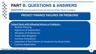 PART B: QUESTIONS & ANSWERS
QUESTION 8: How does project finance deal with each of these failures or problems
15
Presenter: Rupesh Sable (22-F-318)
Project Deals with following failures or Problems:-
• Realistic Planning
• Alignment of Stakeholders
• Allocation of its Resources
• Project Risk Mitigation
• Currency Fluctuations
• Imposition of fixed Return on Investment by Government
• Currency Repatriation
PROJECT FINANCE FAILURES OR PROBLEMS
 