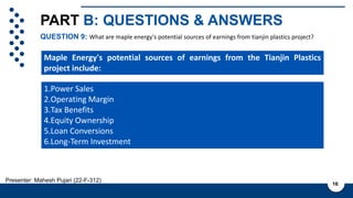 PART B: QUESTIONS & ANSWERS
QUESTION 9: What are maple energy's potential sources of earnings from tianjin plastics project?
16
Presenter: Mahesh Pujari (22-F-312)
1.Power Sales
2.Operating Margin
3.Tax Benefits
4.Equity Ownership
5.Loan Conversions
6.Long-Term Investment
Maple Energy's potential sources of earnings from the Tianjin Plastics
project include:
 