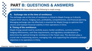 PART B: QUESTIONS & ANSWERS
QUESTION 10: How critical are the following to maple energy
17
Presenter: Vaibhav Sapkal (22-F-320)
A. Exchange rate at the time of remittance
The exchange rate at the time of remittance is critical to Maple Energy as it directly
impacts their returns, hedging costs, profitability, competitiveness, and financial planning.
Managing exchange rate risk effectively is essential for Maple Energy to optimize their
returns and maintain financial stability in their operations in China.
B. Timing of the remittance:
Maple Energy would need to carefully assess market conditions, currency volatility,
hedging effectiveness, cash flow requirements, and regulatory considerations to
determine the optimal timing for remittance in the Tianjin case. This decision plays a
crucial role in maximizing returns, managing risks, and supporting the company's strategic
objectives in its operations in China.
 