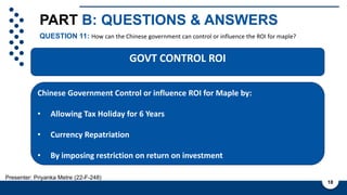 PART B: QUESTIONS & ANSWERS
QUESTION 11: How can the Chinese government can control or influence the ROI for maple?
18
Presenter: Priyanka Metre (22-F-248)
Cashflow and ROI is not known
with certainty due to various
factors such as:
1. Regulatory Changes
2. Market Conditions
3. Operational Performance
4. Currency fluctuations
5. Government policies
6. Economic condition
Chinese Government Control or influence ROI for Maple by:
• Allowing Tax Holiday for 6 Years
• Currency Repatriation
• By imposing restriction on return on investment
GOVT CONTROL ROI
 