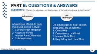 PART B: QUESTIONS & ANSWERS
QUESTION 12: What are the advantages and disadvantages of the back-to-back swap deal with wintel?
19
Presenter: Nidhi Singh (22-F-337)
Advantages Dis-
Advantages
Advantages of back to back
swap Deal are as follows:-
1. Currency Risk Mitigation
2. Access to Funds
3. Interest Rate Differential
4. Collateralization
Dis-advantages of back to back
swap Deal are as follows:-
1. Complexity
2. Dependency on Wintel
3. Interest Rate Risk
4. Regulatory and Local Risk
 