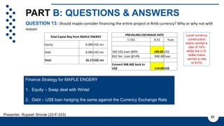 PART B: QUESTIONS & ANSWERS
QUESTION 13: Should maple consider financing the entire project in Rmb currency? Why or why not with
reason
21
Presenter: Rupesh Shinde (22-F-333)
Total Capial Req from MAPLE ENERGY
Equity 8.085US$ mn
Debt 8.085US$ mn
Total 16.17US$ mn
Local currency
construction
loans carried a
rate of 14%
while the U.S.
dollar loans
carried a rate
of 9.0%
PREVALING EXCHNAGE RATE
1 US$ 8.32 Yuan
100 US$ Loan @9% 109.00 US$
832 Yan Loan @14% 948.48Yuan
Convert 948.48$ back to
US$ 114.00US$
Finance Strategy for MAPLE ENGERY
1. Equity – Swap deal with Wintel
2. Debt – US$ loan hedging the same against the Currency Exchange Rate
 