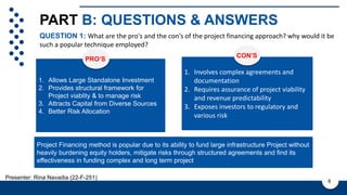 PART B: QUESTIONS & ANSWERS
1. Allows Large Standalone Investment
2. Provides structural framework for
Project viablity & to manage risk
3. Attracts Capital from Diverse Sources
4. Better Risk Allocation This is a sample text. Insert your desired text
here. This is a sample text. Insert your
desired text here. This is a sample text. This
is a sample text. Insert your desired text here.
PROS
PRO’S
QUESTION 1: What are the pro's and the con's of the project financing approach? why would it be
such a popular technique employed?
6
1. Involves complex agreements and
documentation
2. Requires assurance of project viability
and revenue predictability
3. Exposes investors to regulatory and
various risk
CON’S
Project Financing method is popular due to its ability to fund large infrastructure Project without
heavily burdening equity holders, mitigate risks through structured agreements and find its
effectiveness in funding complex and long term project
Presenter: Rina Navadia (22-F-251)
 